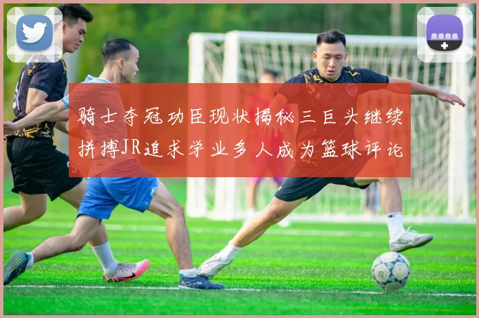 骑士夺冠功臣现状揭秘三巨头继续拼搏JR追求学业多人成为篮球评论员