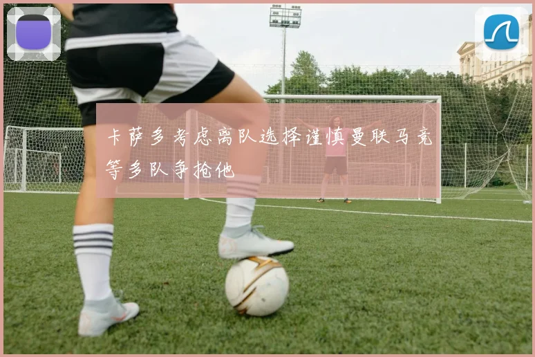 卡萨多考虑离队选择谨慎曼联马竞等多队争抢他