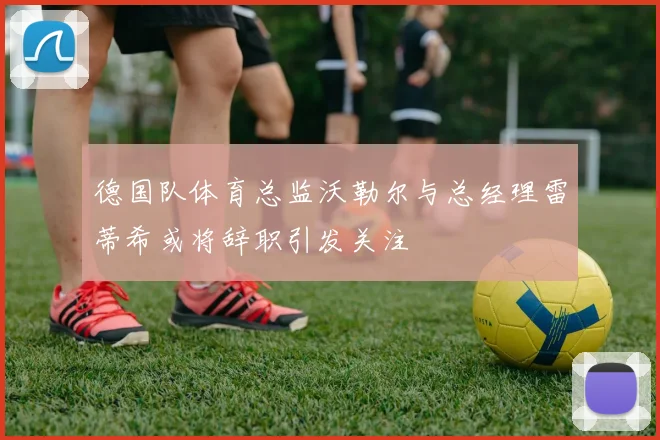 德国队体育总监沃勒尔与总经理雷蒂希或将辞职引发关注