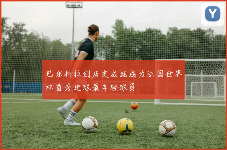 巴尔科拉创历史成就成为法国世界杯首秀进球最年轻球员