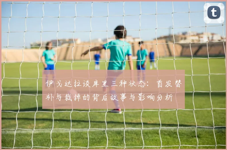 伊戈达拉谈库里三种状态：首发替补与裁掉的背后故事与影响分析