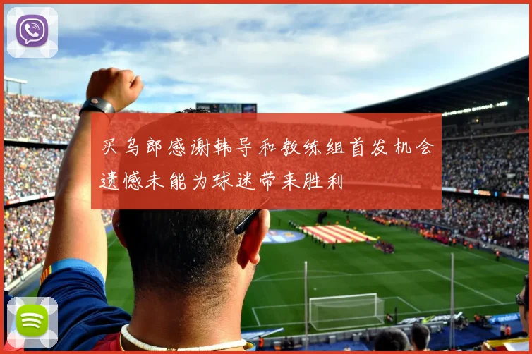 买乌郎感谢韩导和教练组首发机会遗憾未能为球迷带来胜利