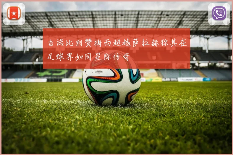 吉诺比利赞梅西超越萨拉赫称其在足球界如同星际传奇