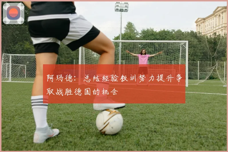 阿玛德：总结经验教训努力提升争取战胜德国的机会