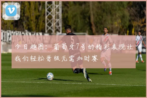 今日趣图：葡萄牙7号的精彩表现让我们轻松晋级无需加时赛