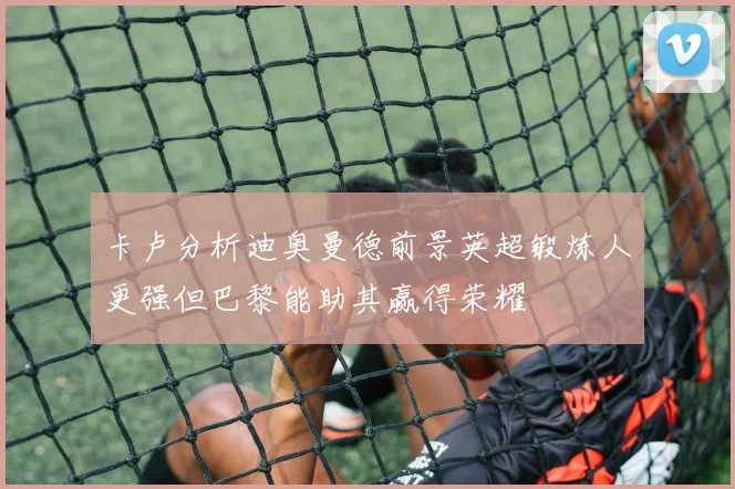 卡卢分析迪奥曼德前景英超锻炼人更强但巴黎能助其赢得荣耀