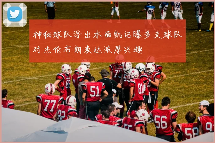 神秘球队浮出水面凯记曝多支球队对杰伦布朗表达浓厚兴趣