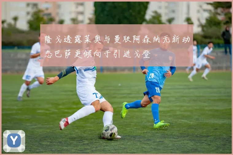 隆戈透露莱奥与曼联阿森纳无新动态巴萨更倾向于引进戈登