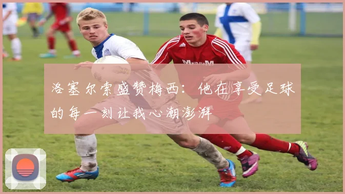 洛塞尔索盛赞梅西：他在享受足球的每一刻让我心潮澎湃