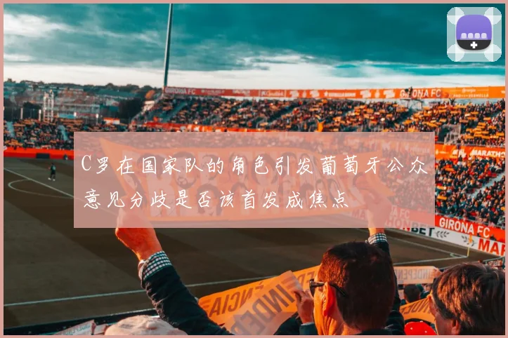 C罗在国家队的角色引发葡萄牙公众意见分歧是否该首发成焦点